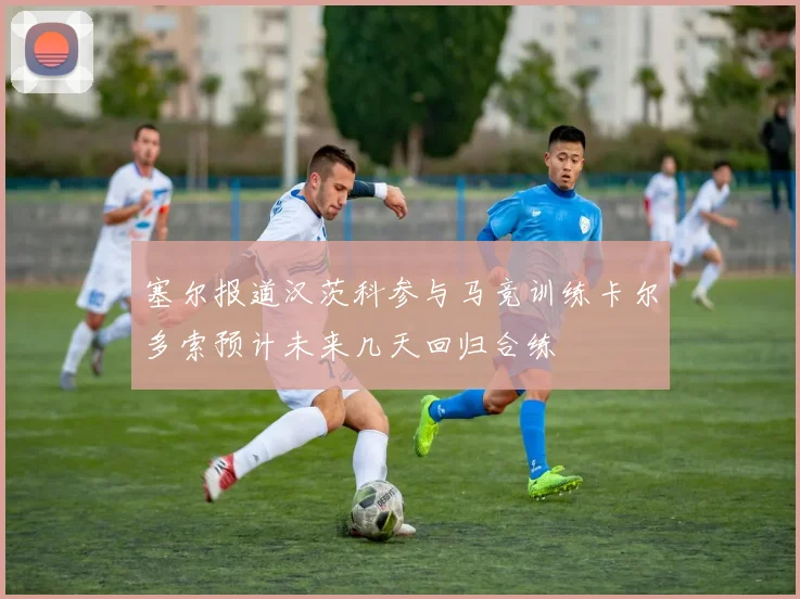塞尔报道汉茨科参与马竞训练卡尔多索预计未来几天回归合练