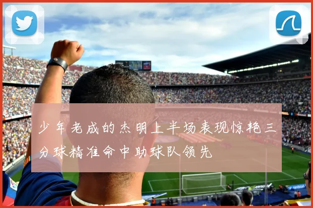 少年老成的杰明上半场表现惊艳三分球精准命中助球队领先