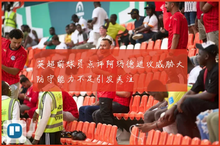 英超前球员点评阿玛德进攻威胁大防守能力不足引发关注