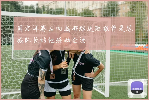 周定洋赛后向成都球迷致敬曾是蓉城队长的他感动全场