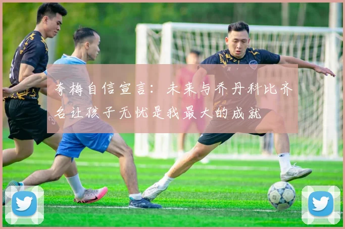 夸梅自信宣言：未来与乔丹科比齐名让孩子无忧是我最大的成就