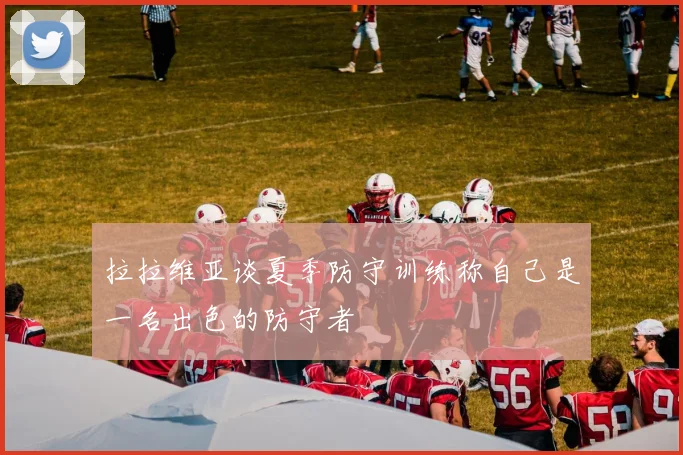 拉拉维亚谈夏季防守训练称自己是一名出色的防守者