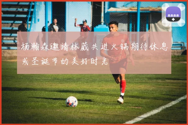 杨瀚森邀请林葳共进火锅期待休息或圣诞节的美好时光