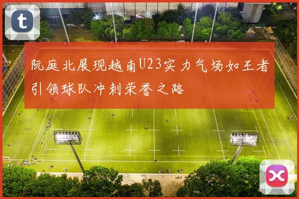 阮庭北展现越南U23实力气场如王者引领球队冲刺荣誉之路